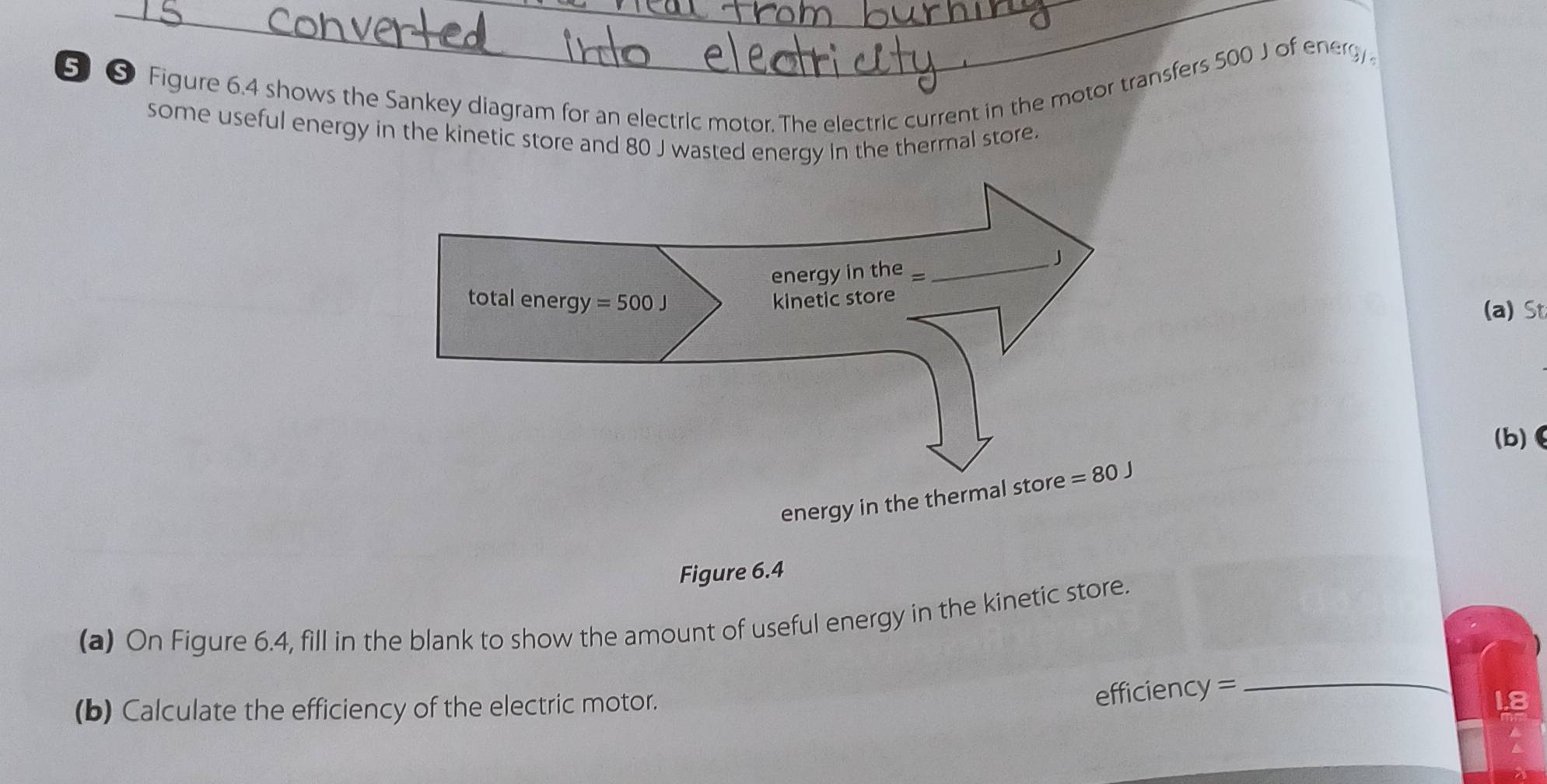 5⑤ Figure 6.4 shows the Sankey diagram for an electric motor. The electric current in the motor transfers 500 J of energy
some useful energy in the kinetic store and 80 J wasted energy in the thermal store.
(a) St
(b)
energy in the therm
Figure 6.4
(a) On Figure 6.4, fill in the blank to show the amount of useful energy in the kinetic store.
(b) Calculate the efficiency of the electric motor.
efficiency =_
18