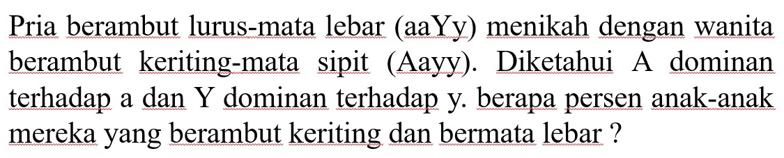 Pria berambut lurus-mata lebar (aaYy) menikah dengan wanita 
berambut keriting-mata sipit (Aayy). Diketahui A dominan 
terhadap a dan Y dominan terhadap y. berapa persen anak-anak 
mereka yang berambut keriting dan bermata lebar ?