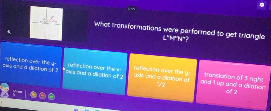 17/22
What transformations were performed to get triangle
L''M''N'' 2
reflection over the y - reflection over the x - reflection over the y - translation of 3 right
axis and a dilation of 2 axis and a dilation of 2 axis and a dilation of and 1 up and a dilation
1/2 of 2
Sarina
R