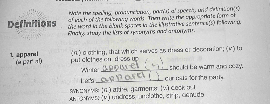 Note the spelling, pronunciation, part(s) of speech, and definition(s) 
of each of the following words. Then write the appropriate form of 
Definitions the word in the blank spaces in the illustrative sentence(s) following. 
Finally, study the lists of synonyms and antonyms. 
1. apparel (n.) clothing, that which serves as dress or decoration; (v.) to 
(ə par' əl) put clothes on, dress up 
Winter_ should be warm and cozy. 
Let's_ our cats for the party. 
SYNONYMS: (n.) attire, garments; (v.) deck out 
ANTONYMS: (v.) undress, unclothe, strip, denude