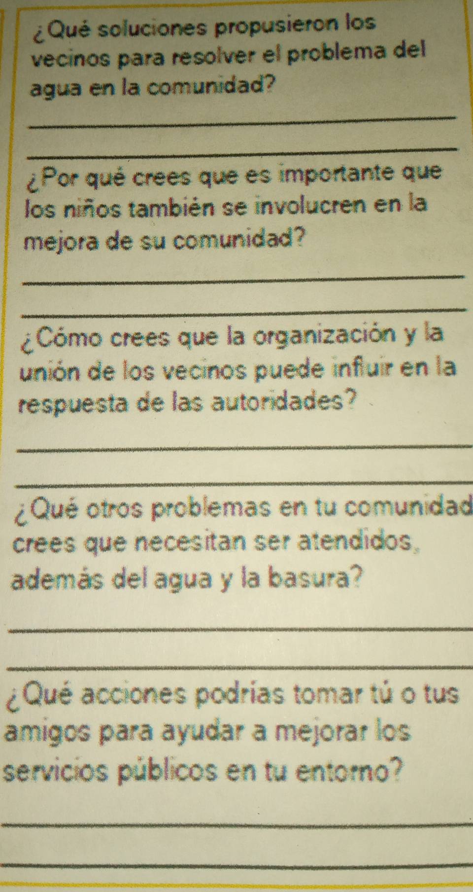 ¿Qué soluciones propusieron los 
vecinos para resolver el problema del 
agua en la comunidad? 
_ 
_ 
¿Por qué crees que es importante que 
los niños también se involucren en la 
mejora de su comunidad? 
_ 
_ 
¿Cómo crees que la organización y la 
unión de los vecinos puede influir en la 
respuesta de las autoridades? 
_ 
_ 
¿Qué otros problemas en tu comunidad 
crees que necesitan ser atendidos, 
además del agua y la basura? 
_ 
_ 
¿Qué acciones podrías tomar tú o tus 
amigos para ayudar a mejorar los 
servicios públicos en tu entorno? 
_ 
_ 
_