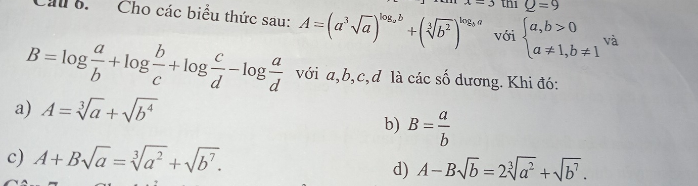 =3 th1 Q=9
Cầu 6. Cho các biểu thức sau: A=(a^3sqrt(a))^log _ab+(sqrt[3](b^2))^log _ba với beginarrayl a,b>0 a!= 1,b!= 1endarray. và
B=log  a/b +log  b/c +log  c/d -log  a/d  với a, b, c, d là các số dương. Khi đó:
a) A=sqrt[3](a)+sqrt(b^4)
b) B= a/b 
c) A+Bsqrt(a)=sqrt[3](a^2)+sqrt(b^7).
d) A-Bsqrt(b)=2sqrt[3](a^2)+sqrt(b^7).