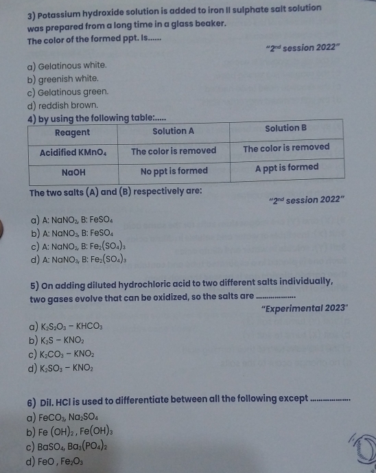 Potassium hydroxide solution is added to iron II sulphate salt solution
was prepared from a long time in a glass beaker.
The color of the formed ppt. Is......
''2^(nd) session 2022''
a) Gelatinous white.
b) greenish white.
c) Gelatinous green.
d) reddish brown....
The two salts (A) and (B) respectively are:
“2” session 2022''
a) A:NaNO_2, B : F SO_4
b) A:NaNO_3, :FeSO_4
c) A:NaNO_2, B: Fe_2(SO_4)_3
d) A:NaNO_3, B: Fe_2(SO_4)_3
5) On adding diluted hydrochloric acid to two different salts individually,
two gases evolve that can be oxidized, so the salts are_
“Experimental 2023°
a) K_2S_2O_3-KHCO_3
b) K_2S-KNO_2
c) K_2CO_3-KNO_2
d) K_2SO_3-KNO_2
6) Dil. HCI is used to differentiate between all the following except_
a) FeCO_3,Na_2SO_4
b) Fe(OH)_2,Fe(OH)_3
c) BaSO_4,Ba_3(PO_4)_2
d) FeO,Fe_2O_3