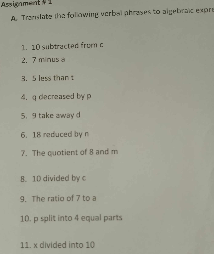 Assignment # 1 
A. Translate the following verbal phrases to algebraic expre 
1. 10 subtracted from c
2. 7 minus a
3. 5 less than t
4. q decreased by p
5. 9 take away d
6. 18 reduced by n
7. The quotient of 8 and m
8. 10 divided by c
9. The ratio of 7 to a
10. p split into 4 equal parts 
11. x divided into 10