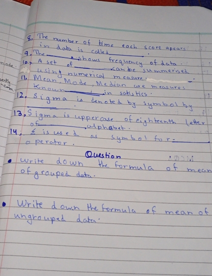 The number of time each score apears 
in dota is colled 
9. The_ abows frequency of data. 
made. 
10). A set of _canbe summerised 
using numerical measure. 
wertlng 
_ 
11. Mean, Mode, Median are measures 
kenou 
in satisrics. 
12. Sigma is denoted by symbol by 
13, Sigma is uppercase of eighteenth letter 
of clphaber. 
19) s is used as symbol fo r_ 
o perctor. 
Question 
write down the formula of mean 
of grouped data. 
Write d own the formula of mean of 
ungroupped data