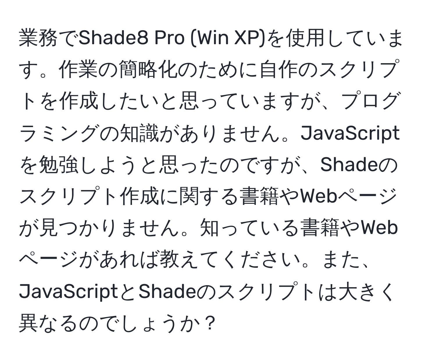 業務でShade8 Pro (Win XP)を使用しています。作業の簡略化のために自作のスクリプトを作成したいと思っていますが、プログラミングの知識がありません。JavaScriptを勉強しようと思ったのですが、Shadeのスクリプト作成に関する書籍やWebページが見つかりません。知っている書籍やWebページがあれば教えてください。また、JavaScriptとShadeのスクリプトは大きく異なるのでしょうか？