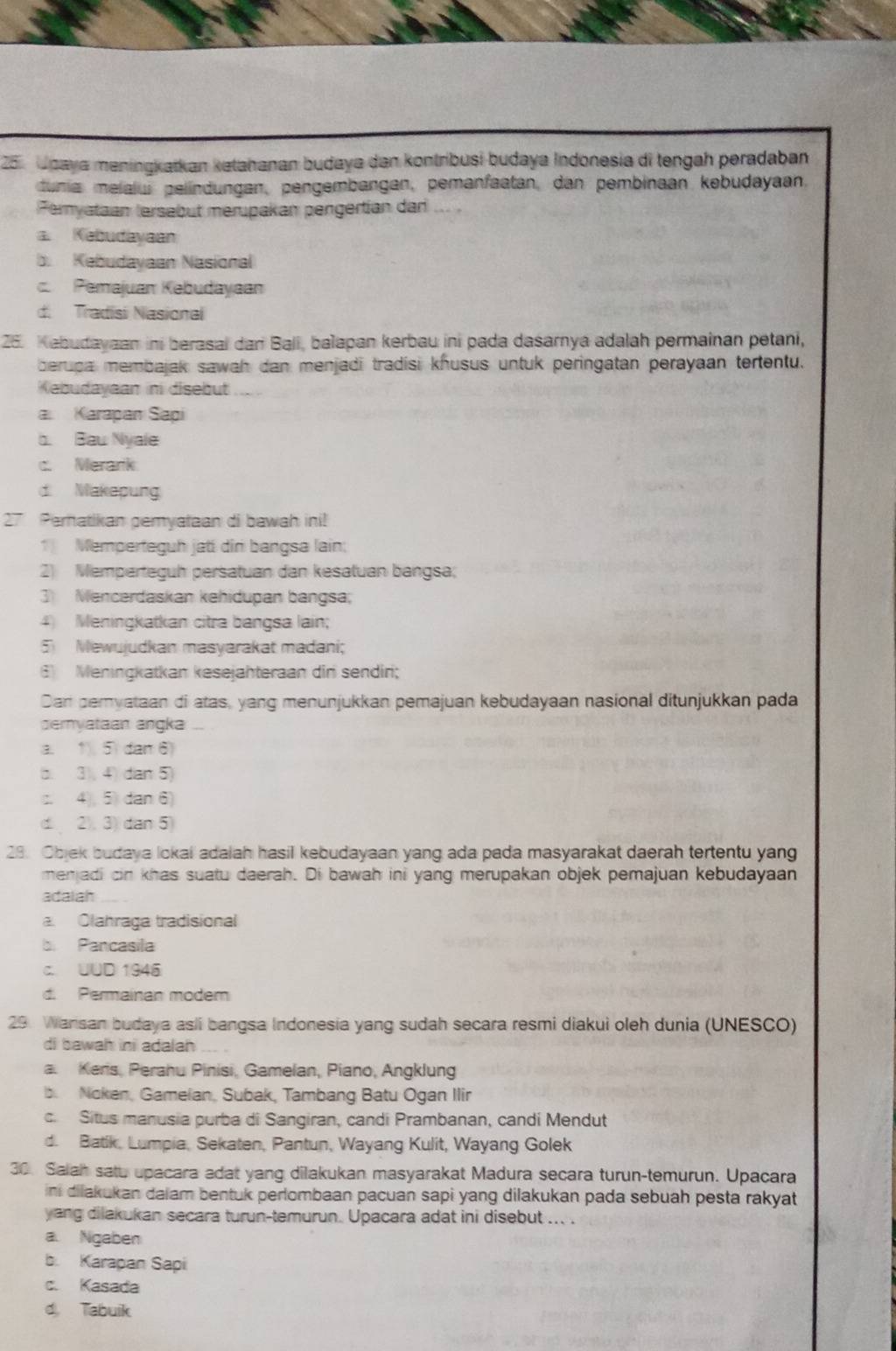 Jpaya meningkatkan kətahanan budaya dan kontríbusi budaya Indonesia di tengah peradaban
dunia melalu pelindungan, pengembangan, pemanfaatan, dan pembinaan kebudayaan,
Fernyataan (ersebut merupakan pengertian dar
a. Kabudayaan
b. Kebudayaan Nasional
Pemajuan Kebudayaan
d. Tradisi Nasional
26. Kabudayaan ini berasal dari Bali, balapan kerbau ini pada dasarnya adalah permainan petani,
berupa membajak sawah dan menjadi tradisi khusus untuk peringatan perayaan tertentu.
Kebudayaan ini disebut
a Karapan Sapi
b. Bau Nyale
c. Merark
d. Makepung
27 Pernatikan pemyataan di bawah ini!
1 Memperteguh jati dir bangsa lain:
2 Memperteçuh persatuan dan kesatuan bangsa;
3 Mencerdaskan kehidupan bangsa;
4) Meningkatkan citra bangsa lain;
5 Mewujudkan masyarakat madani;
Meningkatkan kesejahteraan din sendiri;
Dan peryataan di atas, yang menunjukkan pemajuan kebudayaan nasional ditunjukkan pada
emyataan angka ...
a. 1. 5 dan 6)
b. 3), 4) dan 5)
:. 4 5 dan 6)
d2. 3)dan 5)
28. Objek budaya lokal adalah hasil kebudayaan yang ada pada masyarakat daerah tertentu yang
menjadi cin khas suatu daerah. Di bawah ini yang merupakan objek pemajuan kebudayaan
adaiah
a. Olahraga tradisional
b Pancasila
c UUD 1945
d. Permainan moder
29. Wansan budaya asli bangsa Indonesia yang sudah secara resmi diakui oleh dunia (UNESCO)
di bawah ini adalah
a  Kers, Perahu Pinisi, Gamelan, Piano, Angklung
b Noken, Gamelan, Subak, Tambang Batu Ogan Ilir
c. Situs manusia purba di Sangiran, candi Prambanan, candi Mendut
d. Batik, Lumpia, Sekaten, Pantun, Wayang Kulit, Wayang Golek
30. Salah satu upacara adat yang dilakukan masyarakat Madura secara turun-temurun. Upacara
ini dilakukan daiam bentuk perlombaan pacuan sapi yang dilakukan pada sebuah pesta rakyat
yang dilakukan secara turun-temurun. Upacara adat ini disebut ... .
a. Ngaben
b. Karapan Sapi
c. Kasada
d， Tabuik