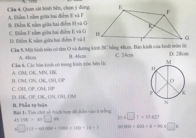 7cm
Câu 4. Quan sát hình bên, chọn ý đúng:
A. Điểm I nằm giữa hai điểm E và F
B. Điểm K nằm giữa hai điểm H và G
C. Điểm F nằm giữa hai điểm E và G
D. Điểm K nằm giữa hai điểm F và I
Câu 5. Một hình tròn có tâm O và đường kính BC bằng 48cm. Bán kính của hình tròn là:
A. 48cm B. 46cm C. 24cm D. 28cm
Câu 6. Các bán kính có trong hình tròn bên là:
A. OM, OK, MN, HK
B. OM, ON, OK, OH, OP
C. OH, OP, OM, HP
D. HK, OP, OK, ON, OH, OM
B. Phần tự luận
Bài 1: Tìm chữ số thích hợp để điền vào ô trống:
45198>45□ 99
356□ 7<35627</tex>
6□ 115=60000+5000+100+10+5 90000+600+8=906□ 8