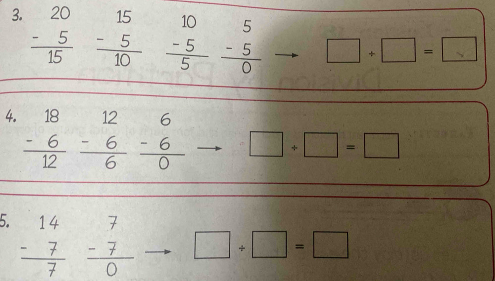 beginarrayr 20 -5 hline 15endarray
beginarrayr 15 -5 hline 10endarray frac beginarrayr 10 -5endarray endarray beginarrayr 5 -5 hline 0endarray
□ / □ =
4. beginarrayr 18 -6 hline 12endarray
beginarrayr 12 -6 hline 6 endarray beginarrayr 6 -6 hline 0endarray
□ / □ =□
5. beginarrayr 14 -7 hline 7endarray
beginarrayr 7 -7 hline 0endarray
□ / □ =□