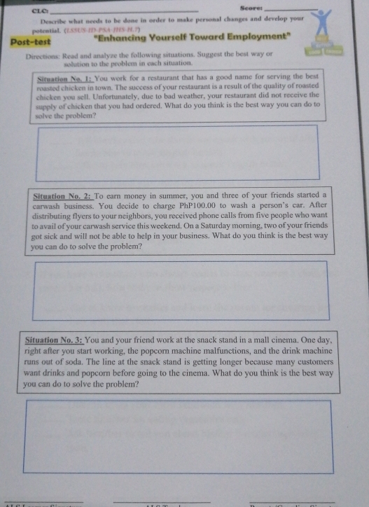 CLC:_ Score:_ 
Describe what needs to be done in order to make personal changes and develop your 
potential. (LSSUS-ID-PSA-/HS-H.?) 
Post-test "Enhancing Yourself Toward Employment" 
Directions: Read and analyze the following situations. Suggest the best way or 
solution to the problem in each situation. 
Situation No. 1: You work for a restaurant that has a good name for serving the best 
roasted chicken in town. The success of your restaurant is a result of the quality of roasted 
chicken you sell. Unfortunately, due to bad weather, your restaurant did not receive the 
supply of chicken that you had ordered. What do you think is the best way you can do to 
solve the problem? 
Situation No. 2: To earn money in summer, you and three of your friends started a 
carwash business. You decide to charge PhP100.00 to wash a person's car. After 
distributing flyers to your neighbors, you received phone calls from five people who want 
to avail of your carwash service this weekend. On a Saturday morning, two of your friends 
got sick and will not be able to help in your business. What do you think is the best way 
you can do to solve the problem? 
Situation No. 3: You and your friend work at the snack stand in a mall cinema. One day. 
right after you start working, the popcorn machine malfunctions, and the drink machine 
runs out of soda. The line at the snack stand is getting longer because many customers 
want drinks and popcorn before going to the cinema. What do you think is the best way 
you can do to solve the problem? 
__