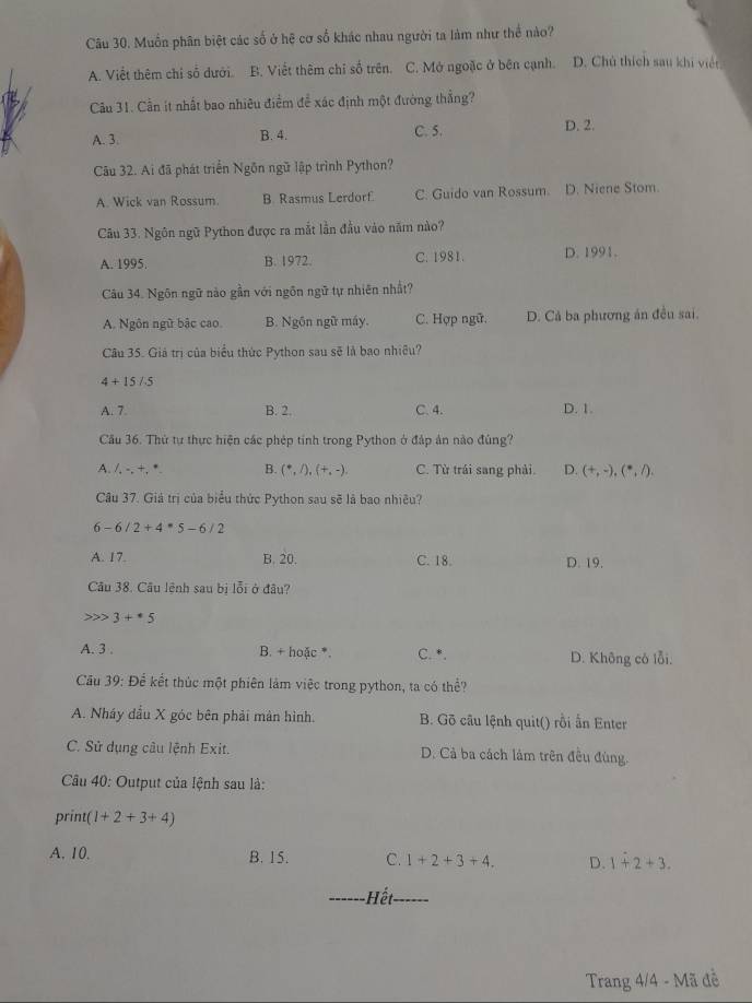 Muốn phân biệt các số ở hệ cơ số khác nhau người ta làm như thể nào?
A. Viết thêm chỉ số dưới. B. Viết thêm chỉ số trên. C. Mở ngoặc ở bên cạnh. D. Chú thích sau khi việt
Câu 31. Cần ít nhất bao nhiêu điểm để xác định một đường thẳng?
A. 3. B. 4.
C. 5. D. 2.
Câu 32. Ai đã phát triển Ngôn ngữ lập trình Python?
A. Wick van Rossum. B. Rasmus Lerdorf C. Guido van Rossum. D. Niene Stom.
Câu 33. Ngôn ngữ Python được ra mắt lần đầu vào năm nào?
A. 1995. B. 1972 C. 1981. D. 1991.
Câu 34. Ngôn ngữ nào gần với ngôn ngữ tự nhiên nhất?
A. Ngôn ngữ bậc cao. B. Ngôn ngữ máy. C. Hợp ngữ. D. Cả ba phương án đều sai.
Câu 35. Giả trị của biểu thức Python sau sẽ là bao nhiều?
4+15/.5
A. 7. B. 2. C. 4. D. 1.
Cău 36. Thứ tự thực hiện các phép tính trong Python ở đáp ân nào đùng?
A. /, -, +, *. B. (,1,,endpmatrix ,beginpmatrix + C. Từ trái sang phải. D. (+,-),(^*,ell ).
Câu 37. Giả trị của biểu thức Python sau sẽ là bao nhiều?
6-6/2+4· 5-6/2
A. 17. B. 20. C. 18. D. 19.
Câu 38. Câu lệnh sau bị lỗi ở đâu?
y 3+^· 5
A. 3 . B. + hoặc *. C. *. D. Không có lỗi.
Cầu 39: Để kết thúc một phiên làm việc trong python, ta có thể?
A. Nháy đầu X góc bên phải màn hình. B. Gõ câu lệnh quit() rồi ấn Enter
C. Sử dụng câu lệnh Exit. D. Cả ba cách làm trên đều đùng.
Câu 40: Output của lệnh sau là:
print( 1+2+3+4)
A. 10. B. 15. C. 1+2+3+4. D. 1+2+3.
------ Hết
Trang 4/4 - Mã đề