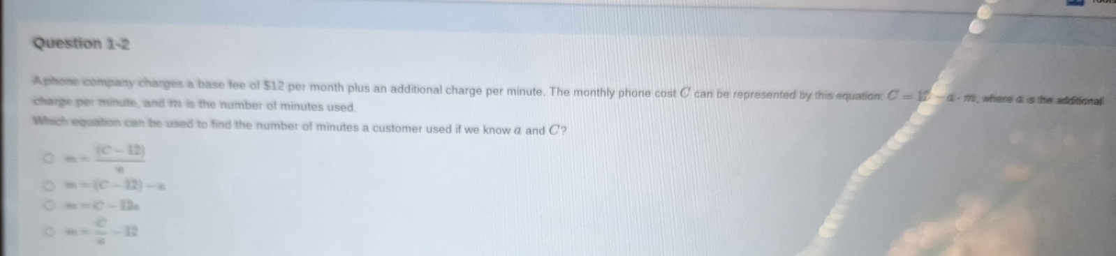 A phone company charges a base fee of $12 per month plus an additional charge per minute. The monthly phone cost C can be represented by this equation C=1t-a· m , where di is the additional 
charge per minute, and M1 is the number of minutes used.
Which equation can be used to find the number of minutes a customer used if we know a and C?
m= ((C-12))/n 
m=(C-12)-a
m=C-12e
m= c/a -12