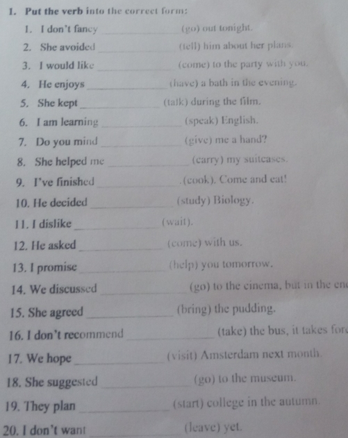 Put the verb into the correct form: 
1. I don't fancy _(go) out tonight. 
2. She avoided_ (tell) him about her plans. 
_ 
3. I would like (come) to the party with you. 
4. He enjoys_ (have) a bath in the evening. 
5. She kept _(talk) during the film. 
6. I am learning _(speak) English. 
7. Do you mind _(give) me a hand? 
8. She helped me _(carry) my suitcases. 
9. I've finished _. (cook). Come and eat! 
10. He decided _(study) Biology. 
l1. I dislike _(wait). 
12. He asked _(come) with us. 
13. I promise _(help) you tomorrow. 
14. We discussed _(go) to the cinema, but in the en 
15. She agreed _(bring) the pudding. 
16. I don’t recommend _(take) the bus, it takes for 
17. We hope_ (visit) Amsterdam next month. 
18. She suggested _(go) to the museum. 
19. They plan _(start) college in the autumn. 
20. I don't want _(leave) yet.