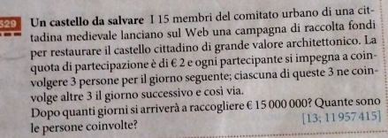 Un castello da salvare I 15 membri del comitato urbano di una cit- 
tadina medievale lanciano sul Web una campagna di raccolta fondi 
per restaurare il castello cittadino di grande valore architettonico. La 
quota di partecipazione è di € 2 e ogni partecipante si impegna a coin- 
volgere 3 persone per il giorno seguente; ciascuna di queste 3 ne coin 
volge altre 3 il giorno successivo e così via. 
Dopo quanti giorni si arriverà a raccogliere € 15 000 000? Quante sono 
le persone coinvolte? [13; 11957 415]