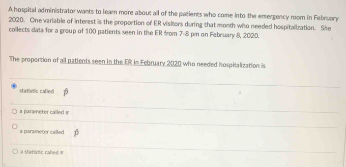 A hospital administrator wants to learn more about all of the patients who come into the emergency room in February
2020. One variable of interest is the proportion of ER visitors during that month who needed hospitalization. She
collects data for a group of 100 patients seen in the ER from 7-8 pm on February 8, 2020.
The proportion of all patients seen in the ER in February 2020 who needed hospitalization is
statistic called
a parameter called π
a parameter called
a statistic called π