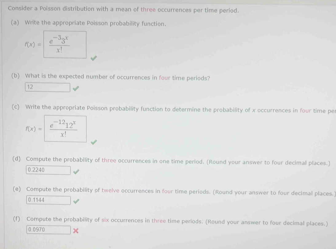 Consider a Poisson distribution with a mean of three occurrences per time period. 
(a) Write the appropriate Poisson probability function.
f(x)= |  (e^(-3)3^x)/x! 
(b) What is the expected number of occurrences in four time periods? 
12 
(c) Write the appropriate Poisson probability function to determine the probability of x occurrences in four time per
f(x)= (e^(-12)12^x)/x! 
(d) Compute the probability of three occurrences in one time period. (Round your answer to four decimal places.)
0.2240
(e) Compute the probability of twelve occurrences in four time periods. (Round your answer to four decimal places.)
0.1144
(f) Compute the probability of six occurrences in three time periods. (Round your answer to four decimal places.)
0.0970 x