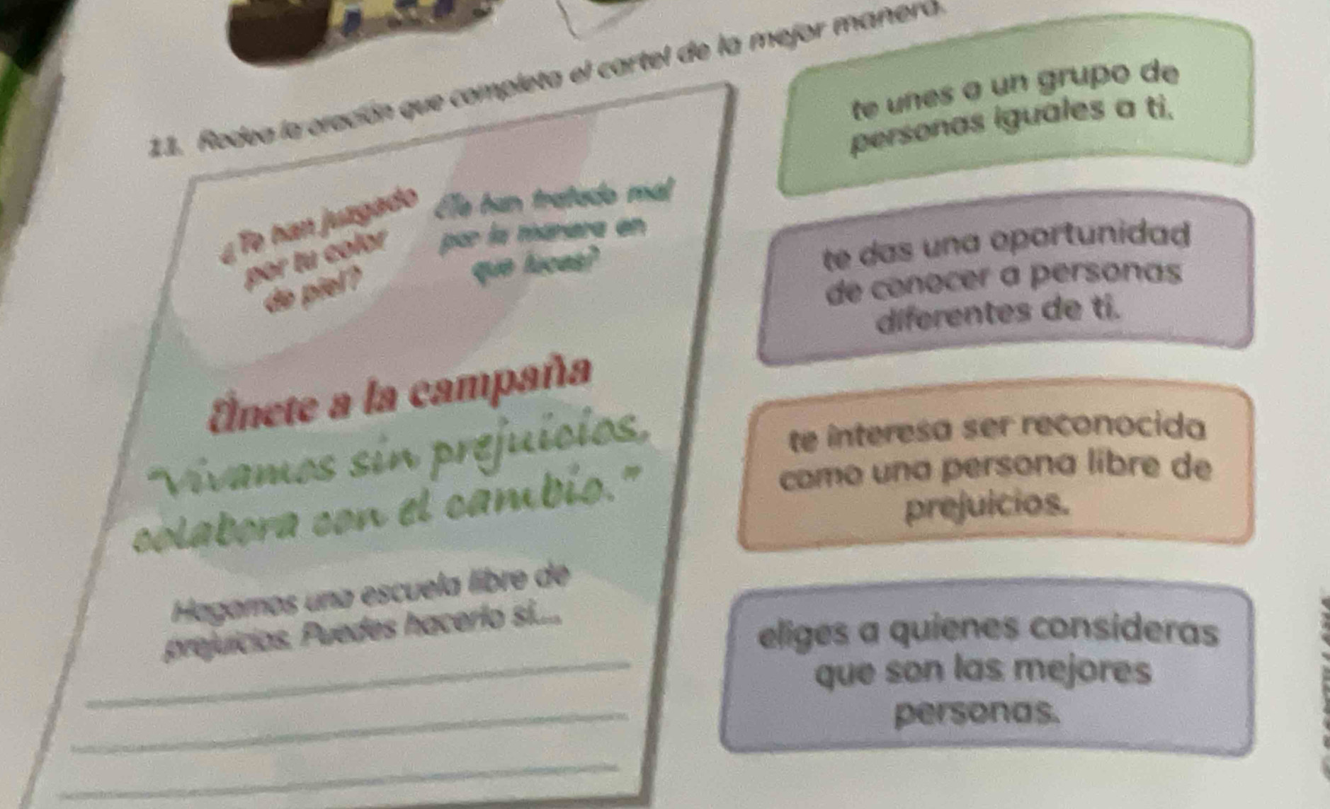 Rodea la oración que completa el cartel de la mejor maneró 
te un es a un grupo de 
personas iguales a ti. 
¿ Te han juzgado Ele hun tratado mal 
te das una oportunidad 
por tu color par la mánara en 
do piel? 
que lucas? 
de conocer a personas 
diferentes de tí. 
Enete a la campaña 
Viívamos sin prejuícis 
te interesa ser reconocida 
prejuicios. 
colabora con el cambis." 
como una persona líbre de 
Hagamos una escuela libre de 
prejuícias. Puedes hacerlo si..... 
eliges a quienes consideras 
_que son las mejores 
_ 
personas. 
_