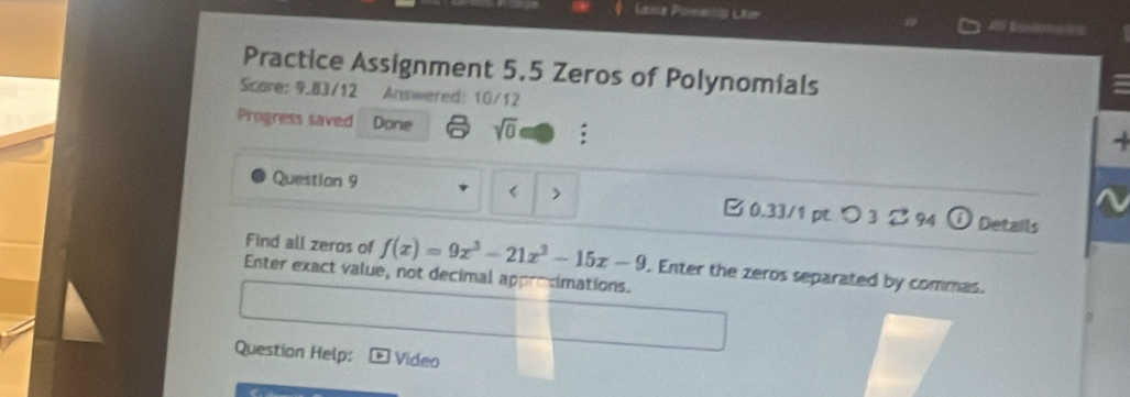 Leica Pomeldo Liter 
Practice Assignment 5.5 Zeros of Polynomials 
Score: 9.83/12 Answered: 10/12 
Progress saved Done sqrt(0) : 
Question 9 < > B 0.33/1 pt つ 3 94 i ) Details 
Find all zeros of f(x)=9x^3-21x^2-15x-9. Enter the zeros separated by commas. 
Enter exact value, not decimal approximations. 
Question Help: Video