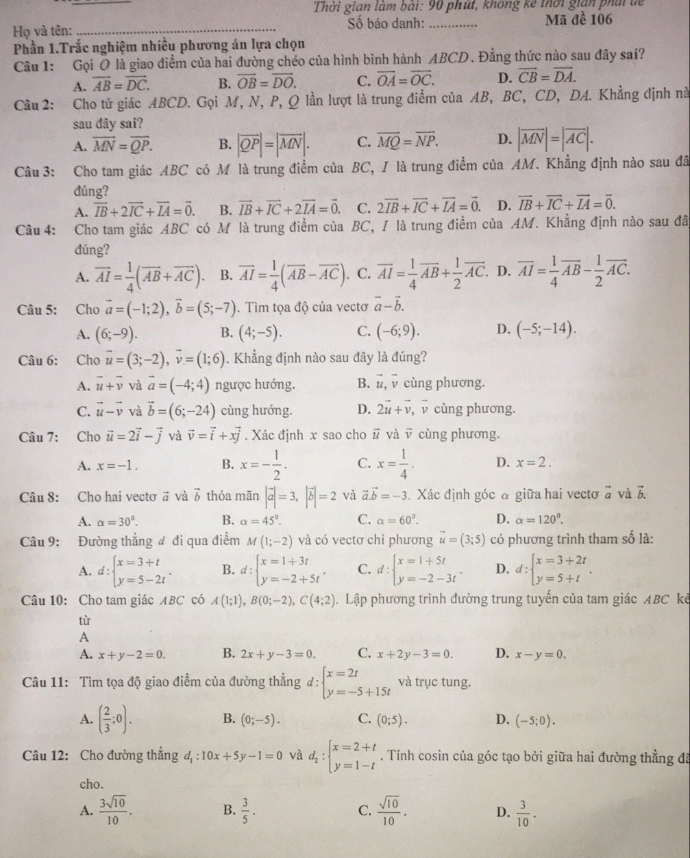 Thời gian làm bài: 90 phút, không kê thời gián phái đề
Số báo danh:
Họ và tên: __Mã đề 106
Phần 1.Trắc nghiệm nhiều phương án lựa chọn
Câu 1: Gọi O là giao điểm của hai đường chéo của hình bình hành ABCD. Đẳng thức nào sau đây sai?
A. overline AB=overline DC. B. vector OB=vector DO. C. vector OA=vector OC. D. vector CB=vector DA.
Câu 2: Cho tứ giác ABCD. Gọi M, N, P, Q lần lượt là trung điểm của AB, BC, CD, DA. Khẳng định nà
sau đây sai?
A. vector MN=vector QP. B. |vector QP|=|vector MN|. C. vector MQ=vector NP. D. |vector MN|=|vector AC|.
Câu 3: Cho tam giác ABC có M là trung điểm của BC, I là trung điểm của AM. Khẳng định nào sau đã
đúng?
A. vector IB+2vector IC+vector IA=vector 0. B. vector IB+vector IC+2vector IA=vector 0. C. 2vector IB+vector IC+vector IA=vector 0. D. vector IB+vector IC+vector IA=vector 0.
Câu 4: Cho tam giác ABC có M là trung điểm của BC, I là trung điểm của AM. Khẳng định nào sau đãt
đúng?
A. vector AI= 1/4 (vector AB+vector AC) B. vector AI= 1/4 (vector AB-vector AC) . C. vector AI= 1/4 vector AB+ 1/2 vector AC. D. overline AI= 1/4 overline AB- 1/2 overline AC.
Câu 5: Cho vector a=(-1;2),vector b=(5;-7). Tìm tọa độ của vectơ vector a-vector b.
A. (6;-9). (4;-5). C. (-6;9). (-5;-14).
B.
D.
Câu 6: Cho vector u=(3;-2),vector v=(1;6). Khẳng định nào sau đây là đúng?
A. vector u+vector v và vector a=(-4;4) ngược hướng. B. vector u,vector v cùng phương.
C. vector u-vector v và vector b=(6;-24) cùng hướng. D. 2vector u+vector v , vcùng phương.
Câu 7: Cho vector u=2vector i-vector j và vector v=vector i+xvector j. Xác định x sao cho vector u và vector v cùng phương.
A. x=-1. B. x=- 1/2 . C. x= 1/4 . D. x=2.
Câu 8: Cho hai vectơ # và vector b thỏa mãn |vector a|=3,|vector b|=2 và vector a.vector b=-3. Xác định góc & giữa hai vecto vector a và vector b.
A. alpha =30°. B. alpha =45°. C. alpha =60°. D. alpha =120°.
Câu 9: Đường thẳng đ đi qua điểm M(1;-2) và có vectơ chi phương vector u=(3;5) có phương trình tham số là:
A. d:beginarrayl x=3+t y=5-2tendarray. . B. d:beginarrayl x=1+3t y=-2+5tendarray. . C. d:beginarrayl x=1+5t y=-2-3tendarray. . D. d:beginarrayl x=3+2t y=5+tendarray. .
Câu 10: Cho tam giác ABC có A(1;1),B(0;-2),C(4;2). Lập phương trình đường trung tuyến của tam giác ABC kẻ
từ
A
A. x+y-2=0. B. 2x+y-3=0. C. x+2y-3=0. D. x-y=0.
Câu 11: Tìm tọa độ giao điểm của đường thẳng đ: beginarrayl x=2t y=-5+15tendarray. và trục tung.
A. ( 2/3 ;0).
B. (0;-5). C. (0;5). D. (-5;0).
Câu 12: Cho đường thắng d_1:10x+5y-1=0 và d_2:beginarrayl x=2+t y=1-tendarray.. Tính cosin của góc tạo bởi giữa hai đường thẳng đã
cho.
B.
A.  3sqrt(10)/10 .  3/5 . C.  sqrt(10)/10 .  3/10 .
D.