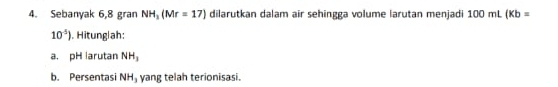 Sebanyak 6,8 gran NH_3(Mr=17) dilarutkan dalam air sehingga volume larutan menjadi 100 mL (Kb=
10^(-5)). Hitunglah: 
a. pH larutan NH_3
b. Persentasi NH_3 yang telah terionisasi.