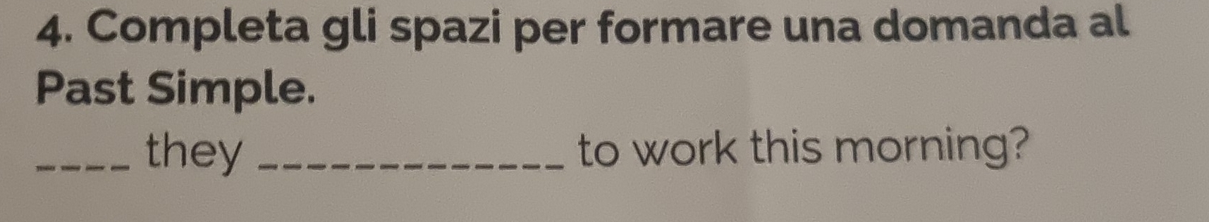 Completa gli spazi per formare una domanda al 
Past Simple. 
_they _to work this morning?