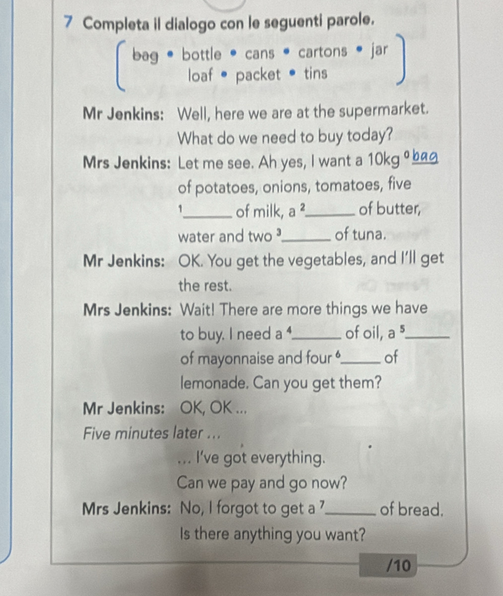 Completa il dialogo con le seguenti parole. 
. jar 
loaf • packet • tins 

Mr Jenkins: Well, here we are at the supermarket. 
What do we need to buy today? 
Mrs Jenkins: Let me see. Ah yes, I want a 10kg ___ 
of potatoes, onions, tomatoes, five 
1_ of milk, a ²_ of butter, 
water and two ?_ of tuna. 
Mr Jenkins: OK. You get the vegetables, and I'll get 
the rest. 
Mrs Jenkins: Wait! There are more things we have 
to buy. I need a ._ of oil, a 5._ 
of mayonnaise and four '_ of 
lemonade. Can you get them? 
Mr Jenkins: OK, OK ... 
Five minutes later ... 
... I've got everything. 
Can we pay and go now? 
Mrs Jenkins: No, I forgot to get a 7 _ of bread. 
Is there anything you want? 
/10