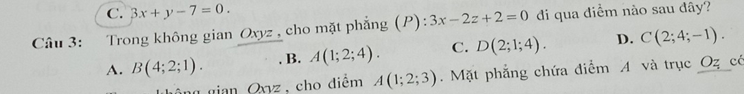 C. 3x+y-7=0. 
Câu 3: Trong không gian Oxyz , cho mặt phẳng (P): 3x-2z+2=0 di qua điểm nào sau đây?
A. B(4;2;1). . B. A(1;2;4). C. D(2;1;4). D. C(2;4;-1).
Oxyz , cho điểm A(1;2;3). Mặt phẳng chứa điểm A và trục Oz có