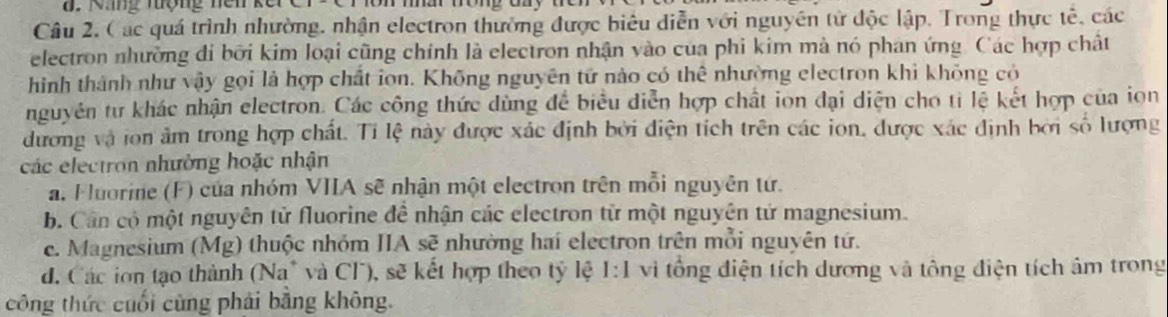 Nng tợng nei kế
Câu 2, ( ác quá trình nhường, nhận electron thường được biêu diễn với nguyên tử độc lập, Trong thực tế, các
electron nhường di bởi kim loại cũng chính là electron nhận vào của phi kim mà nó phan ứng. Các hợp chất
hình thành như vậy gọi là hợp chất ion. Không nguyên tử nào có thể nhường electron khi không có
nguyên tư khác nhận electron. Các công thức dùng để biểu diễn hợp chất ion đại diện cho tỉ lệ kết hợp của iọn
dương và ion âm trong hợp chất. Tỉ lệ này được xác định bởi điện tích trên các ion, được xác định bởi số lượng
các electron nhường hoặc nhận
a. Fluorine (F) của nhóm VIIA sẽ nhận một electron trên mỗi nguyên tứ.
b. Cần có một nguyên tử fluorine đề nhận các electron từ một nguyên tử magnesium.
e. Magnesium (Mg) thuộc nhóm IIA sẽ nhường hai electron trên mỗi nguyên tứ.
d. Các ion tạo thành (Na* và Cl), sẽ kết hợp theo tỷ lệ 1:1 vì tổng điện tích dương và tông điện tích âm trong
công thức cuối cùng phải băng không.