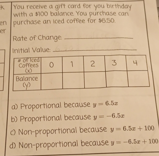 You receive a gift card for you birthday
with a $100 balance. You purchase can
en purchase an iced coffee for $6.50.
er
Rate of Change:_
Initial Value:_
a) Proportional because y=6.5x
b) Proportional because y=-6.5x
c) Non-proportional because y=6.5x+100
d) Non-proportional because y=-6.5x+100