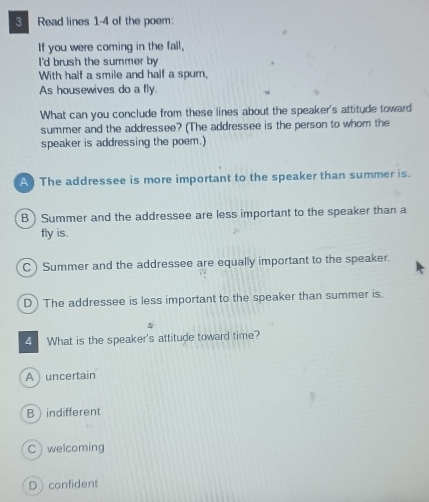 Read lines 1-4 of the poem:
If you were coming in the fall,
I'd brush the summer by
With half a smile and half a spurn,
As housewives do a fly.
What can you conclude from these lines about the speaker's attitude toward
summer and the addressee? (The addressee is the person to whom the
speaker is addressing the poem.)
A The addressee is more important to the speaker than summer is.
B ) Summer and the addressee are less important to the speaker than a
fly is.
C) Summer and the addressee are equally important to the speaker.
D) The addressee is less important to the speaker than summer is.
4 What is the speaker's attitude toward time?
A ) uncertain
Bindifferent
C welcoming
Dconfident