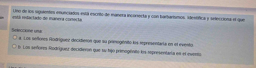 Uno de los siguientes enunciados está escrito de manera incorrecta y con barbarismos. Identífica y selecciona el que
ún está redactado de manera correcta.
Seleccione una:
a. Los señores Rodríguez decidieron que su primogénito los representaría en el evento.
b. Los señores Rodríguez decidieron que su hijo primogénito los representaría en el evento.