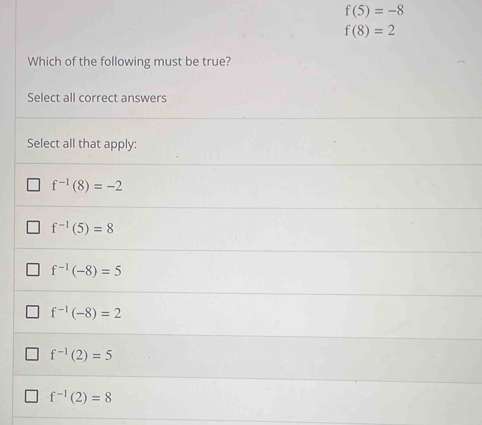 f(5)=-8
f(8)=2
Which of the following must be true?
Select all correct answers
Select all that apply:
f^(-1)(8)=-2
f^(-1)(5)=8
f^(-1)(-8)=5
f^(-1)(-8)=2
f^(-1)(2)=5
f^(-1)(2)=8