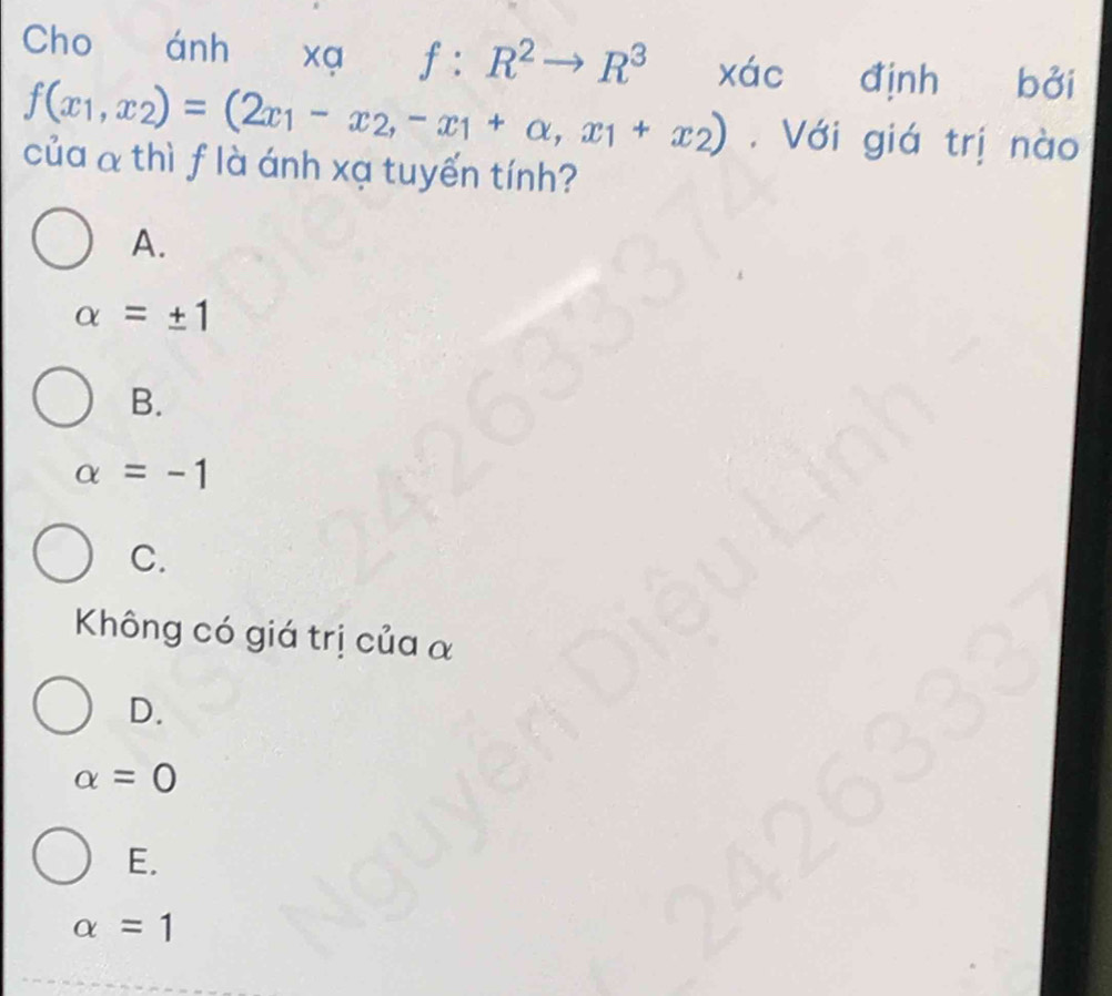 Cho ánh xa f:R^2to R^3 xác định bởi
f(x_1,x_2)=(2x_1-x_2,-x_1+alpha ,x_1+x_2). Với giá trị nào
của α thì f là ánh xạ tuyến tính?
A.
alpha =± 1
B.
alpha =-1
C.
Không có giá trị của α
D.
alpha =0
E.
alpha =1