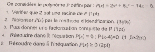 On considère le polynôme P défini par : P(x)=2x^3+5x^2-14x-8. 
1. Vérifier que 2 est une racine de P (1pt) 
2. factoriser P(x) par la méthode d'identification. (3pts) 
3. Puis donner une factorisation complète de P (1pt) 
4. Résoudre dans i l'équation P(x)=0; P(x-4)=0 (1,5* 2pt)
5. Résoudre dans i l'inéquation P(x)≥ 0 (2pt)