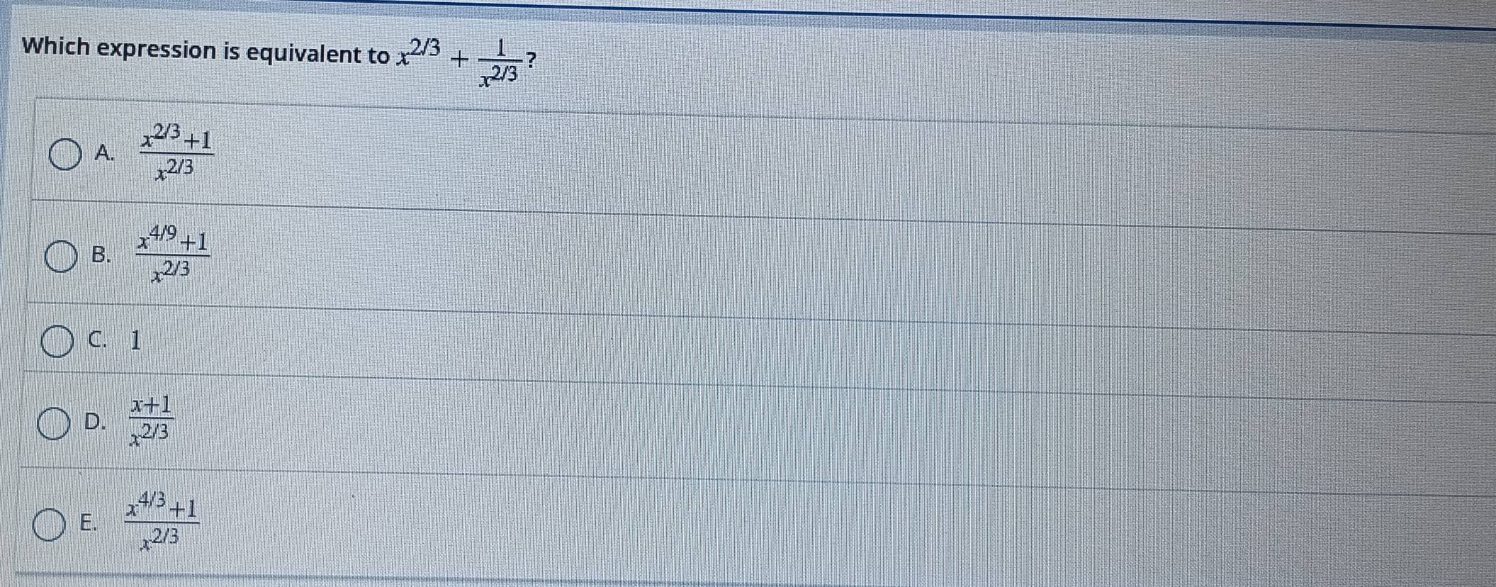 Which expression is equivalent to x^(2/3)+ 1/x^(2/3)  ?
A.  (x^(2/3)+1)/x^(2/3) 
B.  (x^(4/9)+1)/x^(2/3) 
C. 1
D.  (x+1)/x^(2/3) 
E.  (x^(4/3)+1)/x^(2/3) 