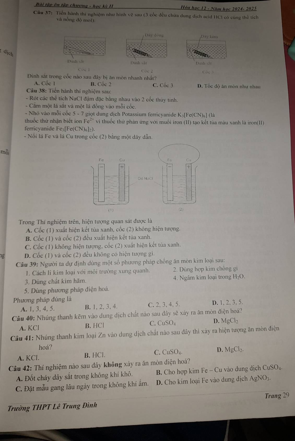 Bài tập ôn tập chương - học kỳ II Hóa học 12 - Năm học 2024- 2025
Câu 37: Tiến hành thí nghiệm như hình vẽ sau (3 cốc đều chứa dung dịch acid HCl có cùng thế tích
và nồng độ mol):
Dây động Dây kêm
dịch
Đinh sắt Đinh sắt Định sắt
Coe 1 Cóc 2
Cóc 3
Đinh sắt trong cốc nào sau đây bị ăn mòn nhanh nhất?
A. Cốc 1 B. Cốc 2 C. Cốc 3 D. Tốc độ ăn mòn như nhau
Câu 38: Tiến hành thí nghiệm sau:
- Rót các thể tích NaCl đậm đặc bằng nhau vào 2 cốc thủy tinh.
- Cắm một lá sắt và một lá đồng vào mỗi cốc.
- Nhỏ vào mỗi cốc 5 - 7 giọt dung dịch Potassium ferricyanide K_3[Fe(CN)_6] (là
thuốc thử nhận biết ion Fe²* vì thuốc thử phản ứng với muối iron (II) tạo kết tủa màu xanh là iron(II)
ferricyanide Fe_3[Fe (CN)6]2).
- Nổi lá Fe và lá Cu trong cốc (2) bằng một dây dẫn.
mỗi
d
(1)
Trong Thí nghiệm trên, hiện tượng quan sát được là
A. Cốc (1) xuất hiện kết tủa xanh, cốc (2) không hiện tượng.
B. Cốc (1) và cốc (2) đều xuất hiện kết tủa xanh.
C. Cốc (1) không hiện tượng, cốc (2) xuất hiện kết tủa xanh.
1g D. Cốc (1) và cốc (2) đều không có hiện tượng gì.
Câu 39: Người ta dự định dùng một số phương pháp chống ăn mòn kim loại sau:
1. Cách li kim loại với môi trường xung quanh.  2. Dùng hợp kim chống gi
3. Dùng chất kim hãm. 4. Ngâm kim loại trong H_2O.
5. Dùng phương pháp điện hoá.
Phương pháp đúng là
A. 1, 3, 4, 5. B. 1, 2, 3, 4. C. 2, 3, 4, 5. D. 1, 2,3.5.
Câu 40: Nhúng thanh kẽm vào dung dịch chất nào sau đây sẽ xảy ra ăn mòn điện hoá?
A. KCl B. HCl C. CuSO_4 D. MgCl_2
Câu 41: Nhúng thanh kim loại Zn vào dung dịch chất nào sau đây thì xảy ra hiện tượng ăn mòn điện
hoá?
A. KCl. B. HCl. C. CuSO_4. D. MgCl_2.
Câu 42: Thí nghiệm nào sau dây không xảy ra ăn mòn điện hoá?
A. Đốt cháy dây sắt trong không khí khô.  B. Cho hợp kim Fe - Cu vào dung dịch CuSO_4
C. Đặt mẫu gang lâu ngày trong không khí ẩm. D. Cho kim loại Fe vào dung dịch AgNO_3.
Trang 29
Trường THPT Lê Trung Đình