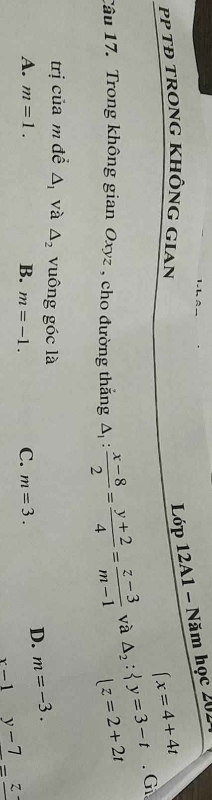 PP TĐ TRONG KHÔNG GIAN
Lớp 12A1 - Năm học 202
(x=4+4t
Câu 17. Trong không gian Oxyz , cho đường thắng △ _1: (x-8)/2 = (y+2)/4 = (z-3)/m-1 
và △ _2: y=3-t. Gi
lz=2+2t
trị của m để △ _1 và △ _2 vuông góc là m=-3. 
D.
A. m=1. B. m=-1.
C. m=3.
x-1 beginpmatrix □  □  y-7=_ z-