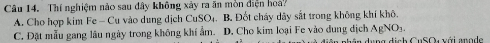 Thí nghiệm nào sau đây không xảy ra ăn mòn điện hoa?
A. Cho hợp kim Fe - Cu vào dung dịch CuS O_4 B. Đốt cháy dây sắt trong không khí khô.
C. Đặt mẫu gang lâu ngày trong không khí ẩm. D. Cho kim loại Fe vào dung dịch AgNO_3. 
n n g d ị ch CuSO4 với an o de