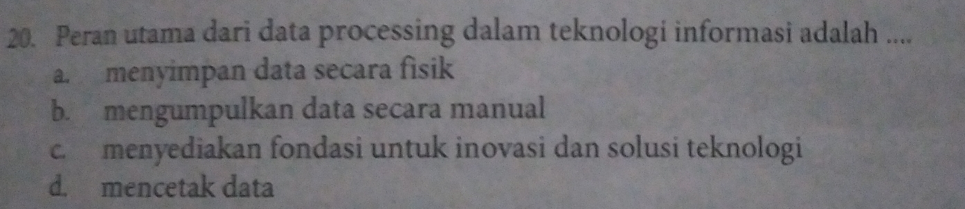 Peran utama dari data processing dalam teknologi informasi adalah ....
a. menyimpan data secara fisik
b. mengumpulkan data secara manual
c. menyediakan fondasi untuk inovasi dan solusi teknologi
d. mencetak data