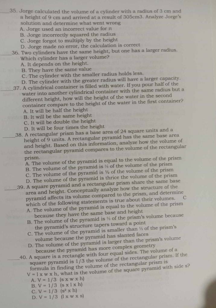 Jorge calculated the volume of a cylinder with a radius of 3 cm and
a height of 9 cm and arrived at a result of 305cm3. Analyze Jorge's
solution and determine what went wrong
A. Jorge used an incorrect value for π
B. Jorge incorrectly squared the radius
C. Jorge forgot to multiply by the height
D. Jorge made no error, the calculation is correct
_36. Two cylinders have the same height, but one has a larger radius.
Which cylinder has a larger volume?
A. It depends on the height.
B. They have the same value
C. The cylinder with the smaller radius holds less.
D. The cylinder with the greater radius will have a larger capacity.
37. A cylindrical container is filled with water. If you pour half of the
_water into another cylindrical container with the same radius but a
different height, how will the height of the water in the second
container compare to the height of the water in the first container?
A. It will be half the height
B. It will be the same height
C. It will be double the height
D. It will be four times the height
38. A rectangular prism has a base area of 24 square units and a
_height of 9 units. A rectangular pyramid has the same base area
and height. Based on this information, analyze how the volume of
the rectangular pyramid compares to the volume of the rectangular
prism.
A. The volume of the pyramid is equal to the volume of the prism
B. The volume of the pyramid is ½ of the volume of the prism
C. The volume of the pyramid is ½ of the volume of the prism
D. The volume of the pyramid is thrice the volume of the prism
_39. A square pyramid and a rectangular prism share the same base
area and height. Conceptually analyze how the structure of the
pyramid affects its volume compared to the prism, and determine
which of the following statements is true about their volumes. C
A. The volume of the pyramid is equal to the volume of the prism
because they have the same base and height
B. The volume of the pyramid is ½ of the prism's volume because
the pyramid’s structure tapers toward a point
C. The volume of the pyramid is smaller than ½ of the prism’s
volume because the pyramid has slanted faces
D. The volume of the pyramid is larger than the prism’s volume
because the pyramid has more complex geometry
40. A square is a rectangle with four equal sides. The volume of a
_square pyramid is 1/3 the volume of the rectangular prism. If the
formula in finding the volume of the rectangular prism is
V=1* w* h , what is the volume of the square pyramid with side s?
A. V=1/3(s* w* h)
B. V=1/3(s* 1* h)
C. V=1/3(s^2* h)
D. V=1/3(l* w* s)