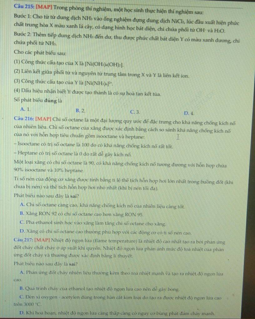[MAP] Trong phòng thí nghiệm, một học sinh thực hiện thí nghiệm sau:
Bước 1: Cho từ từ dung dịch NH₃ vào ống nghiệm đựng dung dịch NiCl₂, lúc đầu xuất hiện phức
chất trung hòa X màu xanh lá cây, có dạng hình học bát diện, chí chứa phối tử OH- và H:O.
Bước 2: Thêm tiếp dung dịch NH₃ đến dư, thu được phức chất bát diện Y có màu xanh dương, chi
chứa phối tứ NH₃.
Cho các phát biểu sau:
(1) Công thức cấu tạo của X là [Ni(OH₂)↓(OH)₂].
(2) Liên kết giữa phối tử và nguyên tử trung tâm trong X và Y là liên kết ion.
(3) Công thức cấu tạo của Y là [Ni(NHs)₅]².
(4) Dấu hiệu nhận biết Y được tạo thành là có sự hoà tan kết tủa.
Số phát biểu đúng là
A. 1. B. 2. C. 3. D. 4.
Câu 216: [MAP] Chi số octane là một đại lượng quy ước để đặc trưng cho khả năng chống kích nổ
của nhiên liệu. Chi số octane của xăng được xác định băng cách so sánh khá năng chống kích nổ
của nó với hỗn hợp tiêu chuấn gồm isooctane và heptane:
- Isooctane có trị số octane là 100 do có khá năng chống kích nổ rất tốt.
- Heptane có trị số octane là 0 do rất dễ gây kích nổ.
Một loại xăng có chi số octane là 90, có khá năng chống kích nố tương đương với hỗn hợp chứa
90% isooctane và 10% heptane.
Ti số nén của động cơ xăng được tính bằng ti lệ thể tích hỗn hợp hơi lớn nhất trong buồng đốt (khi
chưa bị nén) và thể tích hỗn hợp hơi nhỏ nhất (khi bị nén tối đa).
Phát biểu nào sau đây là sai?
A. Chi số octane càng cao, khá năng chống kích nổ của nhiên liệu càng tốt.
B. Xăng RON 92 có chi số octane cao hơn xăng RON 95.
C. Pha ethanol sinh học vào xăng làm tăng chi số octane cho xăng.
D. Xăng có chi số octane cao thường phù hợp với các động cơ có tỉ số nén cao.
Câu 217: [MAP] Nhiệt độ ngọn lửa (flame temperature) là nhiệt độ cao nhất tạo ra bởi phân ứng
đốt chảy chất cháy ở áp suất khi quyển. Nhiệt độ ngọn lửa phản ảnh mức độ toa nhiệt của phản
ứng đốt cháy và thường được xác định băng lí thuyết
Phát biểu nào sau đây là sai?
A. Phản ứng đốt chấy nhiên liệu thường kêm theo toa nhiệt mạnh và tạo ra nhiệt độ ngọn lửa
cao.
B. Quá trình cháy của ethanol tạo nhiệt độ ngọn lửa cao nên để gây bóng.
C. Đên xỉ oxygen - acetylen dùng trong hàn cất kim loại đo tạo ra được nhiệt độ ngọn lửa cao
trên 3000°C.
D. Khi hoá hoạn, nhiệt độ ngọn lửa càng thấp càng có nguy cơ bùng phát đám cháy mạnh.
