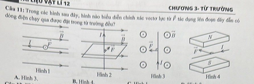 Liệu vật li 12 Chương 3- từ trường
Câu 11: Trong các hình sau đây, hình nào biểu diễn chính xác vectơ lực từ P tác dụng lên đoạn đây dẫn có
đòng điện chạy qua được đặt trong từ trường đều?
vector B
vector B
N
1 /.

vector F
vector F 1
s
Hình 1
Hình 3 Hình 4
A. Hình 3. B. Hình 4.