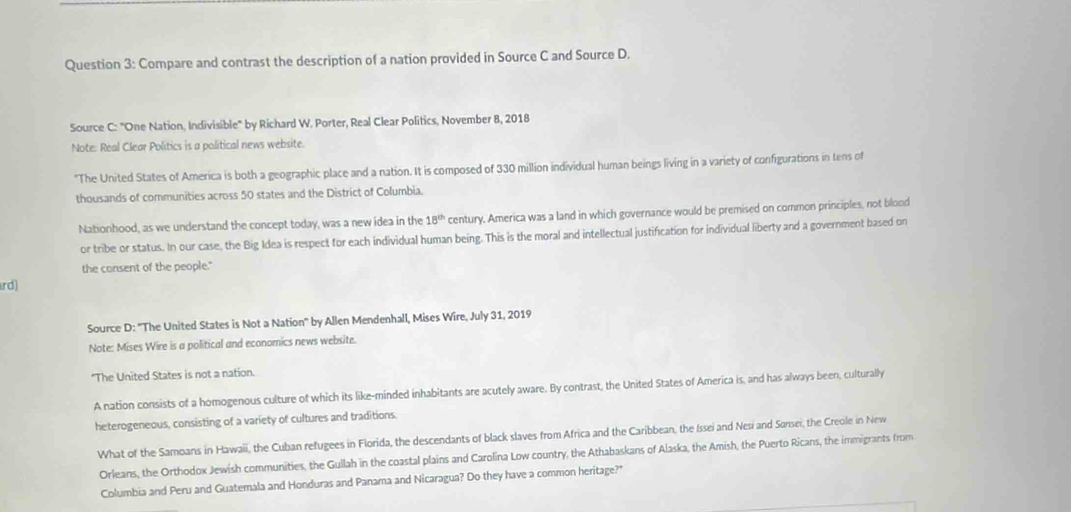 Compare and contrast the description of a nation provided in Source C and Source D. 
Source C: "One Nation, Indivisible" by Richard W. Porter, Real Clear Politics, November 8, 2018 
Note: Real Clear Politics is a political news website. 
*The United States of America is both a geographic place and a nation. It is composed of 330 million individual human beings living in a variety of configurations in tens of 
thousands of communities across 50 states and the District of Columbia. 
Nationhood, as we understand the concept today, was a new idea in the 18^(th) century. America was a land in which governance would be premised on common principles, not blood 
or tribe or status. In our case, the Big Idea is respect for each individual human being. This is the moral and intellectual justification for individual liberty and a government based on 
the consent of the people." 
rd) 
Source D: ''The United States is Not a Nation'' by Allen Mendenhall, Mises Wire, July 31, 2019 
Note: Mises Wire is a political and economics news website. 
"The United States is not a nation. 
A nation consists of a homogenous culture of which its like-minded inhabitants are acutely aware. By contrast, the United States of America is, and has always been, culturally 
heterogeneous, consisting of a variety of cultures and traditions. 
What of the Samoans in Hawaii, the Cuban refugees in Florida, the descendants of black slaves from Africa and the Caribbean, the Issei and Nesi and Sarsei, the Creole in New 
Orleans, the Orthodox Jewish communities, the Gullah in the coastal plains and Carolina Low country, the Athabaskans of Alaska, the Amish, the Puerto Ricans, the immigrants from 
Columbia and Peru and Guatemala and Honduras and Panama and Nicaragua? Do they have a common heritage?"