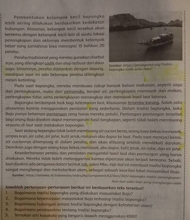 Pembentukan kelompok kecil bapongka
lebih sering dilakukan berdasarkan kedekatan
hubungan. Biasanya, kelompok kecil tersebut akan
bertemu dengan kelompok kecil lain di suatu lokas
penangkapan dan akhirnya membentuk kelompok
besar yang jumlahnya bisa mencapai 15 bahkan 20
perahu.
Perahu tradisional yang mereka gunakan disebut
lepa, yang dilengkapi cadik dan atap terbuat dari daun  Sumber: https://penjagalaut.org/tradisi-
sagu. Umumnya, perahu dijalankan dengan dayung, bapongka-milik-suku-bajo/
meskipun saat ini ada beberapa perahu dilengkapi
mesin katinting.
Pada saat bapongka, mereka membawa cukup banyak bahan makanan, seperti sagu
dan perlengkapan, mulai dari petromaks, tempat air, perlengkapan memasak dan makan,
perlengkapan tidur, serta perlengkapan menangkap dan memasak hasil laut lainnya.
Bapongka berdampak baik bagi kelestarian laut; khususnya terumbu karang. Salah satu
alasannya karena menggunakan peralatan yang sederhana. Dalam tradisi bapongka, suku
Bajo punya beberapa pantangan yang harus mereka patuhi. Pantangan-pantangan tersebut
bagi orang Bajo diyakini dapat memengaruhi hasil tangkapan, seperti tidak boleh membuang
sesuatu di laut saat melakukan bapongka.
Saat sedang bapongka tidak boleh membuang air cucian beras, arang kayu bekas memasak,
ampas kopi, air cabe, air jahe, kulit jeruk; maupun abu dapur ke laut. Pada saat mencuci beras,
air cuciannya ditampung di dalam perahu, dan akan dibuang setelah mendekati daratan.
Demikian juga dengan arang kayu bekas memasak, abu dapur, kulit jeruk, air cabe, dan air jahe.
Kesederhanaan perahủ dan peralatan mengambil hasil laut dan pantangan yang harus
dilakukan. Mereka tidak boleh melanggarnya karena dipercaya akan terjadi bencana. Sebab,
laut diyakini ada penguasa dalam bentuk roh, yakni Mbo. Hal-hal ini membuat tradisi bapongka
sangat menghargai dan melestarikan alam, sebagai sebuah kearifan lokal masyarakat Bajo.
Sumber: https://voinews.id/indonesian/index.php/component/k2/item/2632-bapongka-tradisi-penangkapan-
ikan-laut-suku-bojo-yang-menghargai-alam
Jawablah pertanyaan-pertanyaan berikut ini berdasarkan teks tersebut!
1. Bagaimana tradisi bapongka yang dilakukan masyarakat Bajo?
2. Bagaimana kepercayaan masyarakat Bajo terhadap tradisi bapongka?
3. Bagaimana hubungan antara tradisi bapongka dengan kelestarian alam?
4. Bagaimana pendapatmu tentang tradisi bapongka?
5. Temukan arti kosakata yang bergaris bawah menggunakan KBBI!