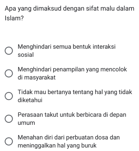 Apa yang dimaksud dengan sifat malu dalam
Islam?
Menghindari semua bentuk interaksi
sosial
Menghindari penampilan yang mencolok
di masyarakat
Tidak mau bertanya tentang hal yang tidak
diketahui
Perasaan takut untuk berbicara di depan
umum
Menahan diri dari perbuatan dosa dan
meninggalkan hal yang buruk