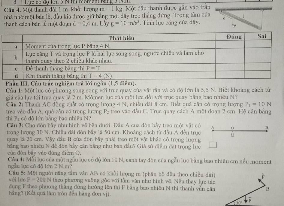 Lực có độ lớn 5 N thi moment bang 3 N.m.
Câu 4. Một thanh dài 1 m, khối lượng m=1kg. Một đầu thanh được gắn vào trần
nhà nhờ một bản lề, đầu kia được giữ bằng một dây treo thăng đứng. Trọng tâm của
d
thanh cách bản lề một đoạn d=0,4m. Lấy g=10m/s^2. Tính lực căng của dây.
Phần III. Câu trắc nghiệm trả lời ngắn (1,5 điểm).
Câu 1: Một lực có phương song song với trục quay của vật rắn và có độ lớn là 5,5 N. Biết khoảng cách từ
giá của lực tới trục quay là 2 m. Mômen lực của một lực đối với trục quay bằng bao nhiêu N?
Câu 2: Thanh AC đồng chất có trọng lượng 4 N, chiều dài 8 cm. Biết quả cân có trọng lượng P_1=10N
treo vào đầu A, quả cân có trọng lượng P_2 treo vào đầu C. Trục quay cách A một đoạn 2 cm. Hệ cân băng
thì P_2 có độ lớn bằng bao nhiêu N?
Cầu 3: Cho đòn bầy như hình vẽ bên dưới. Đầu A cua đòn bầy treo một vật có A O B
trọng lượng 30 N. Chiều dài đòn bầy là 50 cm. Khoảng cách từ đầu A đến trục
quay là 20 cm. Vậy đầu B của đòn bầy phải treo một vật khác có trọng lượng
bằng bao nhiêu N để đòn bấy cân băng như ban đầu? Giả sử điểm đặt trọng lực
của đòn bầy vào đúng điểm O.
Cầu 4: Mỗi lực của một ngẫu lực có độ lớn 10 N, cánh tay đòn của ngẫu lực bằng bao nhiêu cm nếu moment
ngẫu lực có độ lớn 2 N.m?
Câu 5: Một người nâng tấm ván AB có khối lượng m (phân bố đều theo chiều dài)
F
với lực F=200N theo phương vuông góc với tấm ván như hình vẽ. Nếu thay lực tác
dụng F theo phương thắng đứng hướng lên thì F bằng bao nhiêu N thì thanh vẫn cân B
bằng? (Kết quả làm tròn đến hàng đơn vị).
30°
overline P