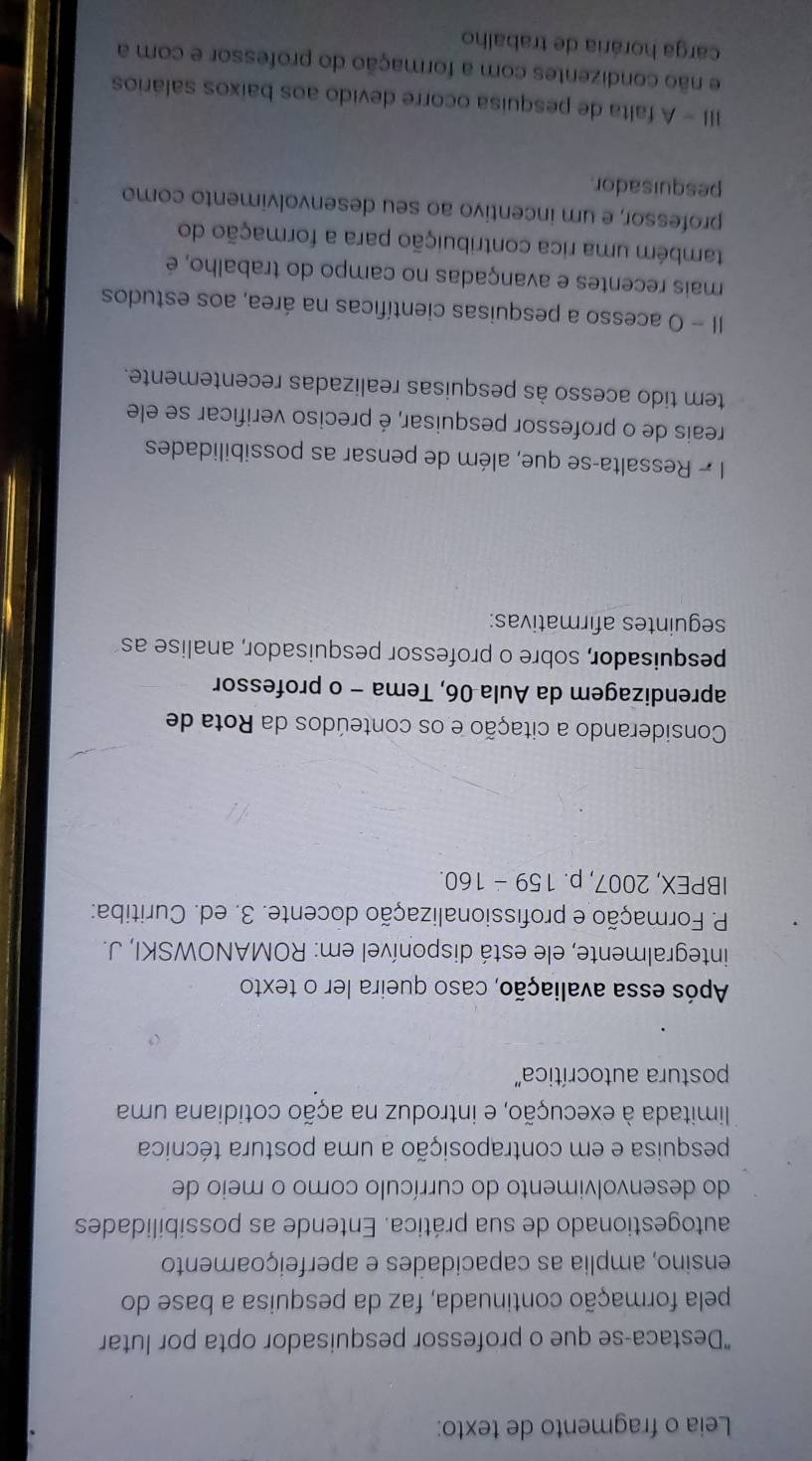 Leia o fragmento de texto: 
"Destaca-se que o professor pesquisador opta por lutar 
pela formação continuada, faz da pesquisa a base do 
ensino, amplia as capacidades e aperfeiçoamento 
autogestionado de sua prática. Entende as possibilidades 
do desenvolvimento do currículo como o meio de 
pesquisa e em contraposição a uma postura técnica 
limitada à execução, e introduz na ação cotidiana uma 
postura autocrítica'' 
Após essa avaliação, caso queira ler o texto 
integralmente, ele está disponível em: ROMANOWSKI, J. 
P. Formação e profissionalização docente. 3. ed. Curitiba: 
IBPEX, 2007, p. 159 - 160. 
Considerando a citação e os conteúdos da Rota de 
aprendizagem da Aula 06, Tema - o professor 
pesquisador, sobre o professor pesquisador, analise as 
seguintes afirmativas: 
I 7 Ressalta-se que, além de pensar as possibilidades 
reais de o professor pesquisar, é preciso verificar se ele 
tem tido acesso às pesquisas realizadas recentemente. 
II - O acesso a pesquisas científicas na área, aos estudos 
mais recentes e avançadas no campo do trabalho, é 
também uma rica contribuição para a formação do 
professor, e um incentivo ao seu desenvolvimento como 
pesquisador. 
III - A falta de pesquisa ocorre devido aos baixos salários 
e não condizentes com a formação do professor e com a 
carga horária de trabalho