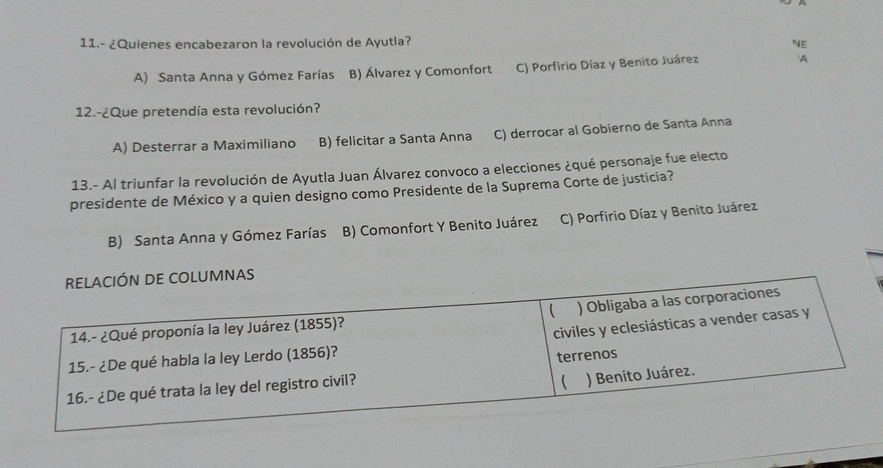 11.- ¿Quienes encabezaron la revolución de Ayutla? NE
A) Santa Anna y Gómez Farías B) Álvarez y Comonfort C) Porfirio Díaz y Benito Juárez
A
12.-¿Que pretendía esta revolución?
A) Desterrar a Maximiliano B) felicitar a Santa Anna C) derrocar al Gobierno de Santa Anna
13.- Al triunfar la revolución de Ayutla Juan Álvarez convoco a elecciones ¿qué personaje fue electo
presidente de México y a quien designo como Presidente de la Suprema Corte de justicia?
B) Santa Anna y Gómez Farías B) Comonfort Y Benito Juárez C) Porfirio Díaz y Benito Juárez