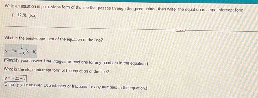 Write an equation in point-slope form of the line that passes through the given points, then write the equation in slope-intercept form.
(-12,8),(6,2)
What is the point-slope form of the equation of the line?
y-2= 1/-3 (x-6)
(Simplify your answer. Use integers or fractions for any numbers in the equation.) 
What is the slope-intercept form of the equation of the line?
y=-2x-3
(Simplify your answer. Use integers or fractions for any numbers in the equation.)