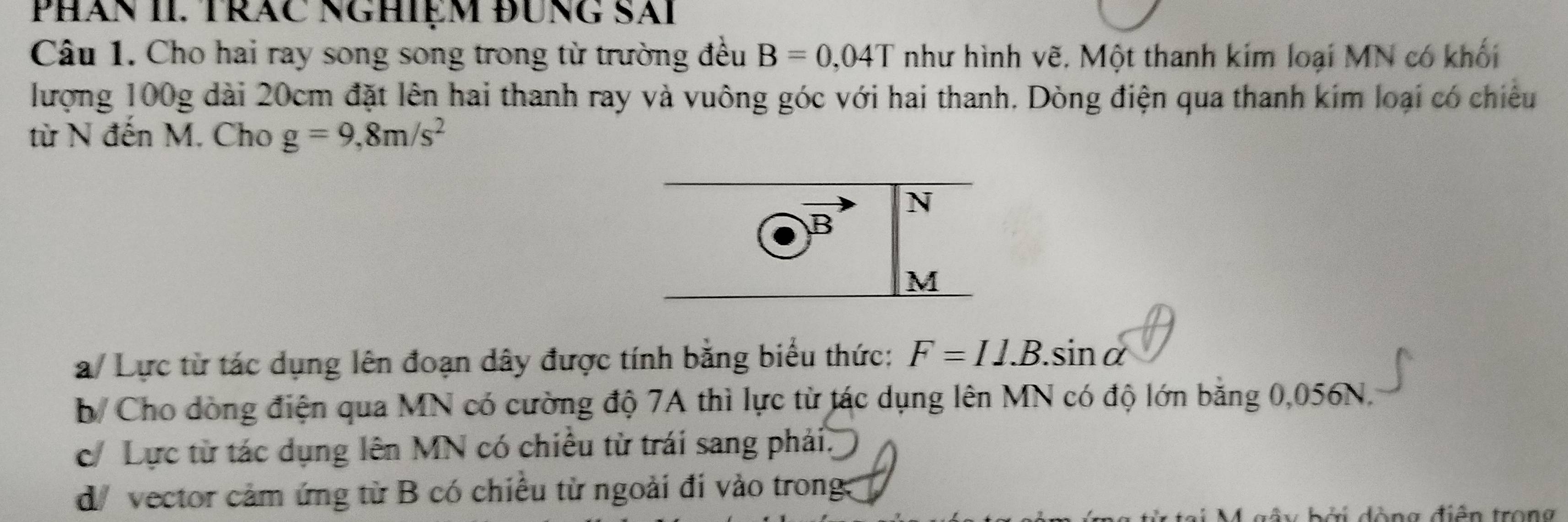 PHăn II. TRăC NGHiệM đUNG Sải
Câu 1. Cho hai ray song song trong từ trường đều B=0,04T như hình vẽ. Một thanh kím loại MN có khối
lượng 100g dài 20cm đặt lên hai thanh ray và vuông góc với hai thanh. Dòng điện qua thanh kim loại có chiếu
từ N đến M. Cho g=9,8m/s^2
N
B
M
a/ Lực từ tác dụng lên đoạn dây được tính băng biểu thức: F=IJ.B.sin alpha
b/ Cho dòng điện qua MN có cường độ 7A thì lực từ tác dụng lên MN có độ lớn băng 0,056N,
c Lực từ tác dụng lên MN có chiều từ trái sang phải.
d vector cảm ứng từ B có chiêu từ ngoài đi vào trong:
tại M gây bởi đòng điễn trong